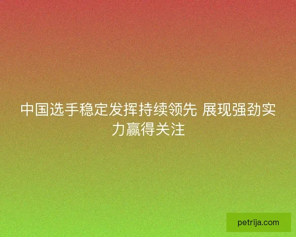 中国选手稳定发挥持续领先 展现强劲实力赢得关注
