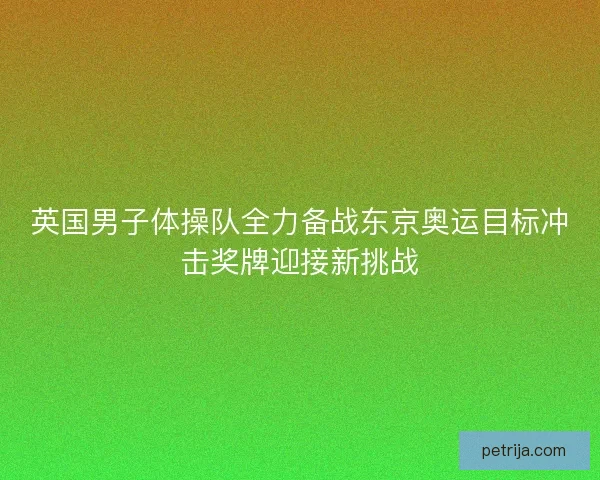 英国男子体操队全力备战东京奥运目标冲击奖牌迎接新挑战 英国男子体操队全力备战东京奥运目标冲击奖牌迎接新挑战
