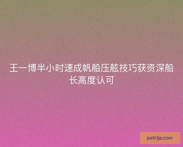 王一博半小时速成帆船压舷技巧获资深船长高度认可