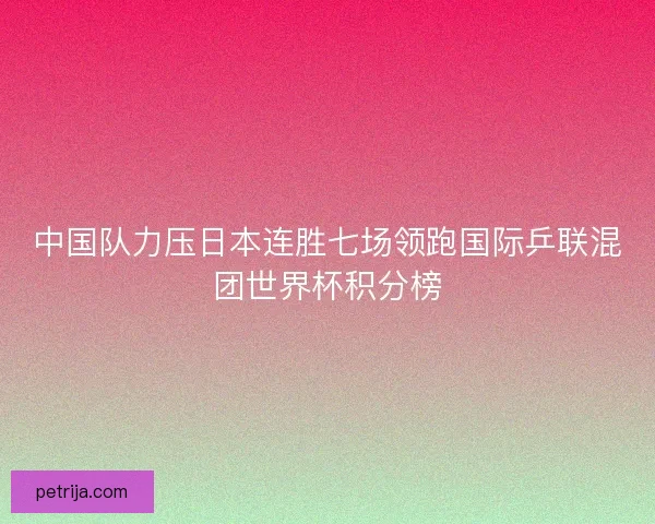 中国队力压日本连胜七场领跑国际乒联混团世界杯积分榜 中国队力压日本连胜七场领跑国际乒联混团世界杯积分榜