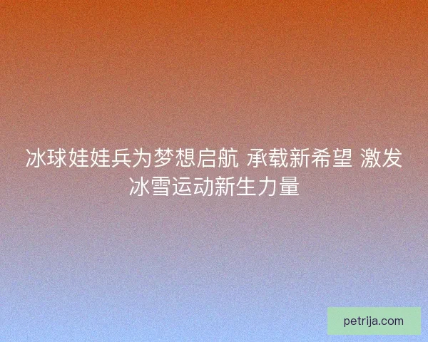 冰球娃娃兵为梦想启航 承载新希望 激发冰雪运动新生力量