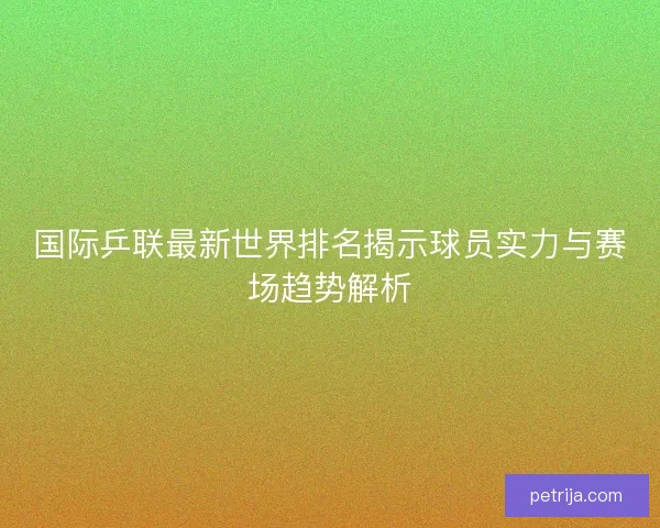 国际乒联最新世界排名揭示球员实力与赛场趋势解析 国际乒联最新世界排名揭示球员实力与赛场趋势解析