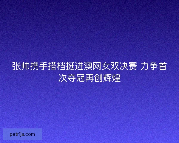张帅携手搭档挺进澳网女双决赛 力争首次夺冠再创辉煌