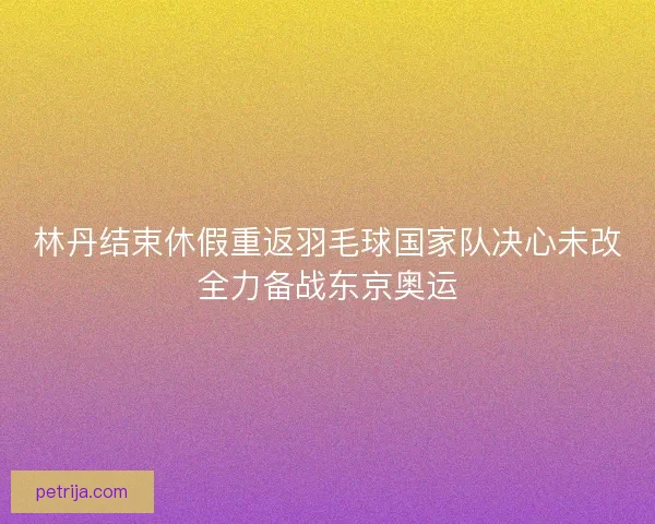 林丹结束休假重返羽毛球国家队决心未改全力备战东京奥运 林丹结束休假重返羽毛球国家队决心未改全力备战东京奥运