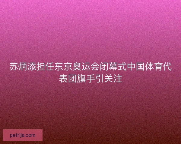 苏炳添担任东京奥运会闭幕式中国体育代表团旗手引关注 苏炳添担任东京奥运会闭幕式中国体育代表团旗手引关注