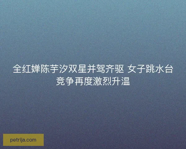 全红婵陈芋汐双星并驾齐驱 女子跳水台竞争再度激烈升温 全红婵陈芋汐双星并驾齐驱 女子跳水台竞争再度激烈升温