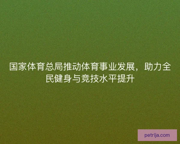 国家体育总局推动体育事业发展，助力全民健身与竞技水平提升