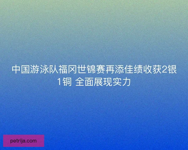 中国游泳队福冈世锦赛再添佳绩收获2银1铜 全面展现实力