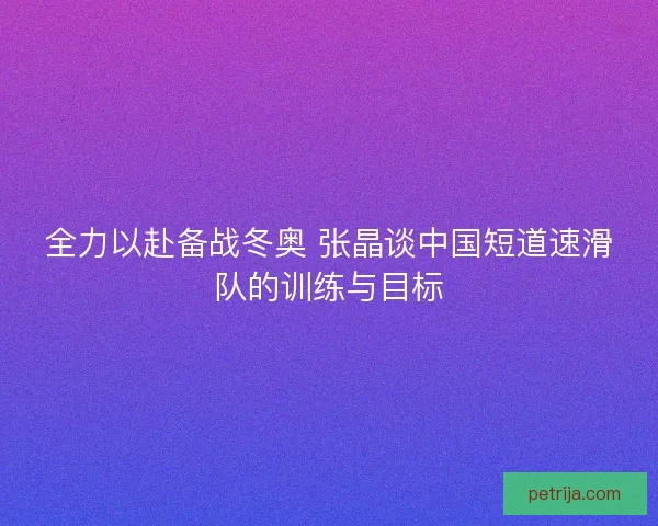 全力以赴备战冬奥 张晶谈中国短道速滑队的训练与目标