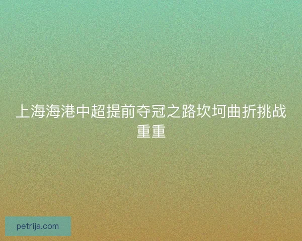 上海海港中超提前夺冠之路坎坷曲折挑战重重