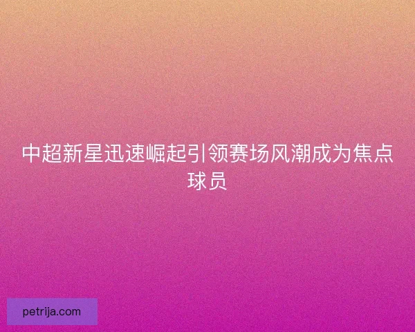 中超新星迅速崛起引领赛场风潮成为焦点球员