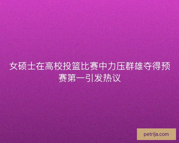 女硕士在高校投篮比赛中力压群雄夺得预赛第一引发热议